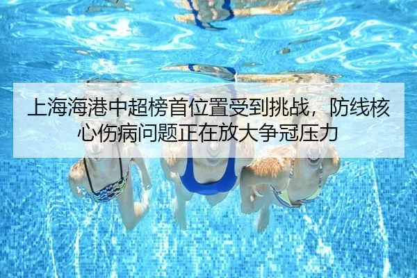 上海海港中超榜首位置受到挑战，防线核心伤病问题放大争冠压力