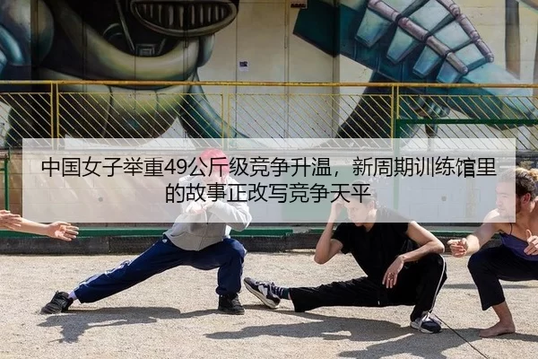 中国女子举重49公斤级竞争升温，新周期训练馆里的故事正改写竞争天平